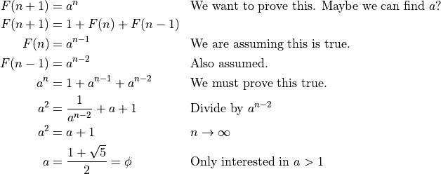\begin{aligned}
F(n+1) &= a^n && \text{We want to prove this. Maybe we can find }a{?} \\
F(n+1) &= 1 + F(n) + F(n-1) \\
F(n) &= a^{n-1} && \text{We are assuming this is true.} \\
F(n-1) &= a^{n-2} && \text{Also assumed.} \\
a^{n} &= 1 + a^{n-1} + a^{n-2} && \text{We must prove this true.} \\
a^{2} &= \frac{1}{a^{n-2}} + a + 1 && \text{Divide by } a^{n-2} \\
a^{2} &= a + 1 && n \rightarrow \infty\\
a &= \frac{1 + \sqrt{5}}{2} = \phi && \text{Only interested in }a>1\\
\end{aligned}